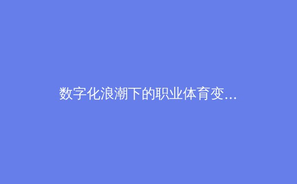 数字化浪潮下的职业体育变革：从数据赋能到沉浸式体验的全面革新
