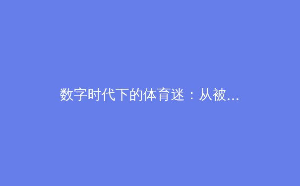 数字时代下的体育迷：从被动观看到主动参与的深度变革