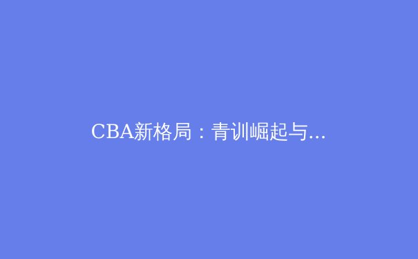 CBA新格局：青训崛起与外援策略如何重塑联赛竞争力 - 3